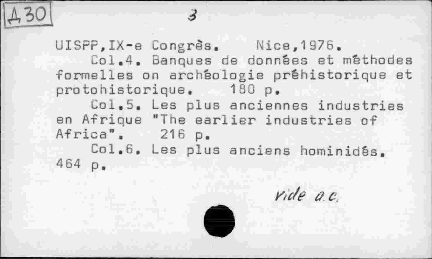 ﻿UISPP,IX-e Congrès. Nice,1976.
Col.4. Banques de données et méthodes -Formelles on archéologie préhistorique et protohistorique. 180 p.
Col.5. Les plus anciennes industries en Afrique "The earlier industries of Africa”. 216 p.
Col.6. Les plus anciens hominidés. 464 p.
iïcte Û.C.